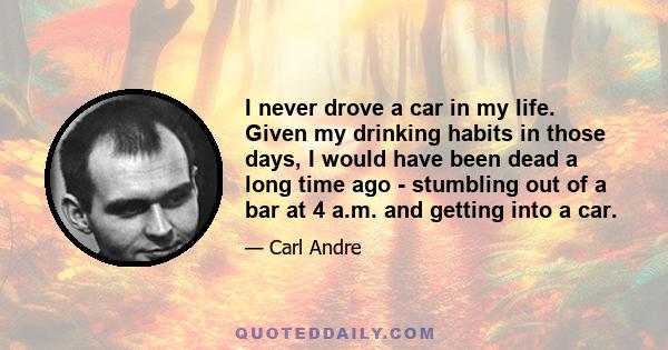 I never drove a car in my life. Given my drinking habits in those days, I would have been dead a long time ago - stumbling out of a bar at 4 a.m. and getting into a car.