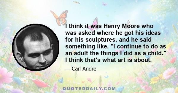 I think it was Henry Moore who was asked where he got his ideas for his sculptures, and he said something like, I continue to do as an adult the things I did as a child. I think that's what art is about.