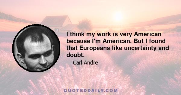 I think my work is very American because I'm American. But I found that Europeans like uncertainty and doubt.