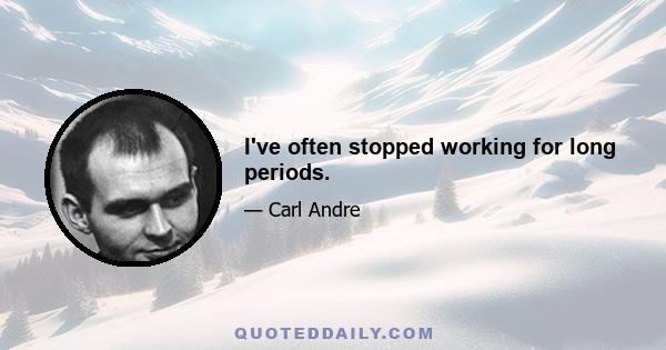 I've often stopped working for long periods.