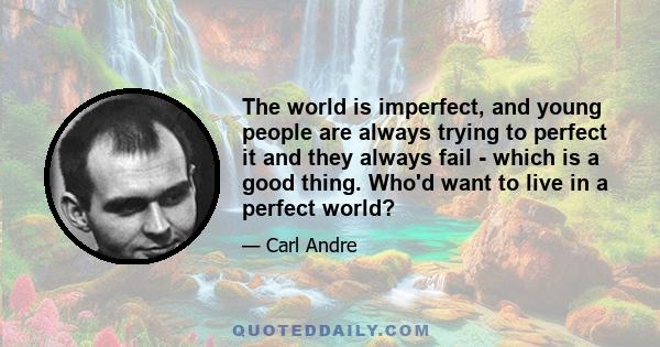 The world is imperfect, and young people are always trying to perfect it and they always fail - which is a good thing. Who'd want to live in a perfect world?