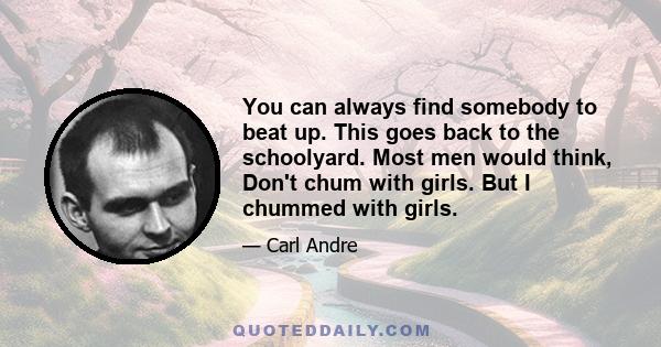 You can always find somebody to beat up. This goes back to the schoolyard. Most men would think, Don't chum with girls. But I chummed with girls.