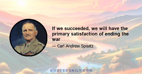 If we succeeded, we will have the primary satisfaction of ending the war