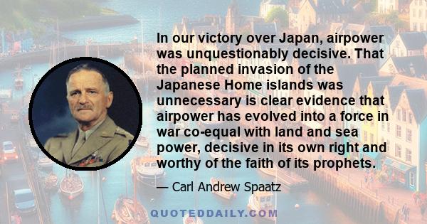 In our victory over Japan, airpower was unquestionably decisive. That the planned invasion of the Japanese Home islands was unnecessary is clear evidence that airpower has evolved into a force in war co-equal with land