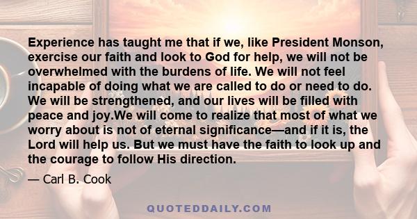 Experience has taught me that if we, like President Monson, exercise our faith and look to God for help, we will not be overwhelmed with the burdens of life. We will not feel incapable of doing what we are called to do