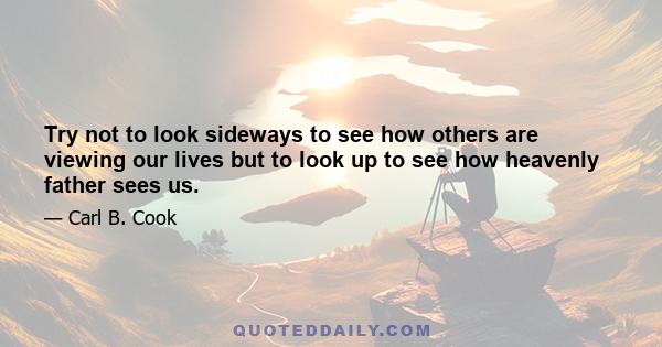 Try not to look sideways to see how others are viewing our lives but to look up to see how heavenly father sees us.