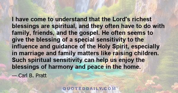 I have come to understand that the Lord's richest blessings are spiritual, and they often have to do with family, friends, and the gospel. He often seems to give the blessing of a special sensitivity to the influence