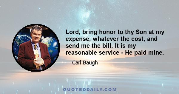 Lord, bring honor to thy Son at my expense, whatever the cost, and send me the bill. It is my reasonable service - He paid mine.