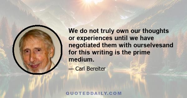 We do not truly own our thoughts or experiences until we have negotiated them with ourselvesand for this writing is the prime medium.