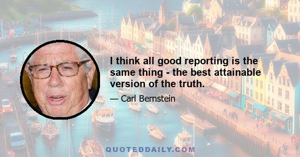 I think all good reporting is the same thing - the best attainable version of the truth.