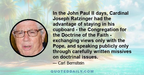 In the John Paul II days, Cardinal Joseph Ratzinger had the advantage of staying in his cupboard - the Congregation for the Doctrine of the Faith - exchanging views only with the Pope, and speaking publicly only through 