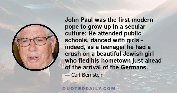 John Paul was the first modern pope to grow up in a secular culture: He attended public schools, danced with girls - indeed, as a teenager he had a crush on a beautiful Jewish girl who fled his hometown just ahead of