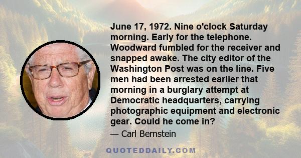 June 17, 1972. Nine o'clock Saturday morning. Early for the telephone. Woodward fumbled for the receiver and snapped awake. The city editor of the Washington Post was on the line. Five men had been arrested earlier that 