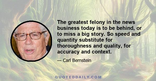 The greatest felony in the news business today is to be behind, or to miss a big story. So speed and quantity substitute for thoroughness and quality, for accuracy and context.