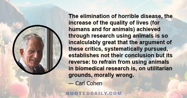 The elimination of horrible disease, the increase of the quality of lives (for humans and for animals) achieved through research using animals is so incalculably great that the argument of these critics, systematically