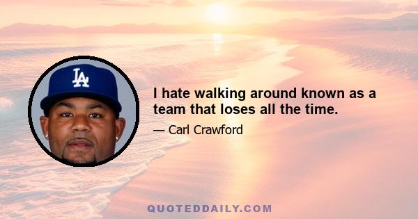 I hate walking around known as a team that loses all the time.