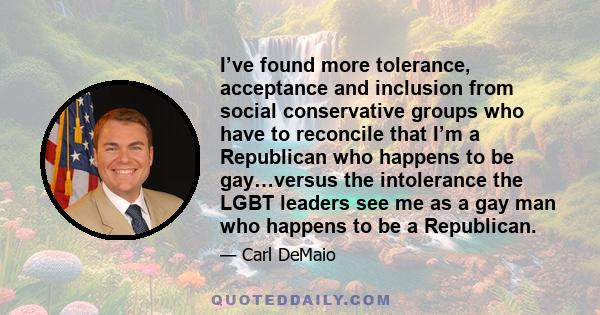 I’ve found more tolerance, acceptance and inclusion from social conservative groups who have to reconcile that I’m a Republican who happens to be gay…versus the intolerance the LGBT leaders see me as a gay man who