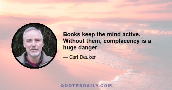 Books keep the mind active. Without them, complacency is a huge danger.