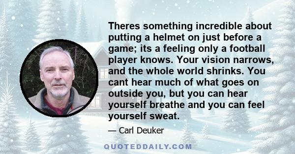 Theres something incredible about putting a helmet on just before a game; its a feeling only a football player knows. Your vision narrows, and the whole world shrinks. You cant hear much of what goes on outside you, but 