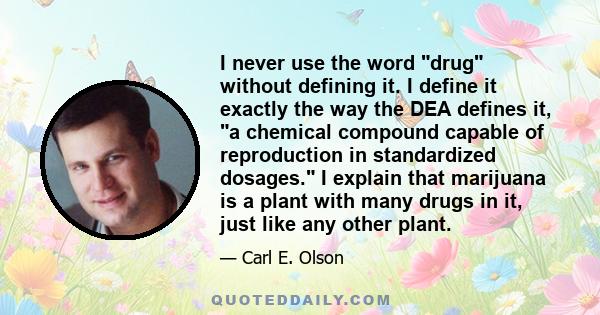 I never use the word drug without defining it. I define it exactly the way the DEA defines it, a chemical compound capable of reproduction in standardized dosages. I explain that marijuana is a plant with many drugs in