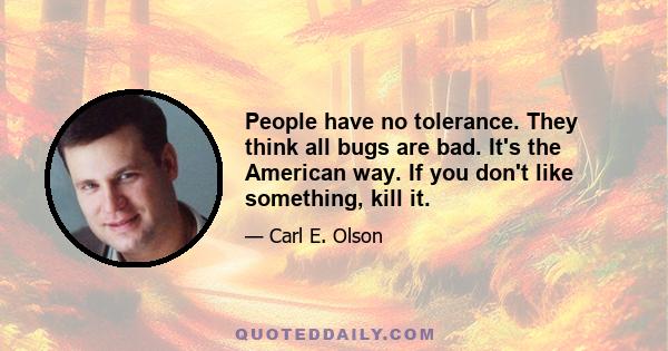 People have no tolerance. They think all bugs are bad. It's the American way. If you don't like something, kill it.