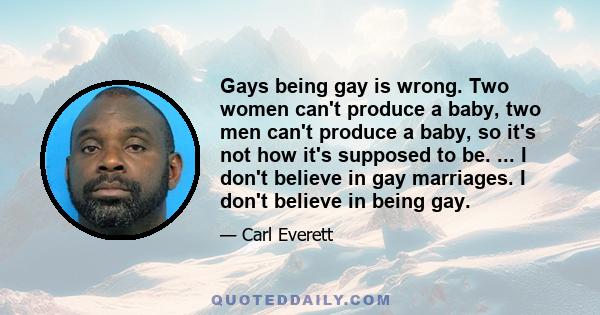 Gays being gay is wrong. Two women can't produce a baby, two men can't produce a baby, so it's not how it's supposed to be. ... I don't believe in gay marriages. I don't believe in being gay.