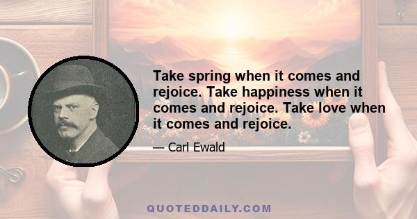 Take spring when it comes and rejoice. Take happiness when it comes and rejoice. Take love when it comes and rejoice.