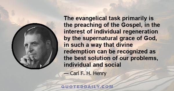 The evangelical task primarily is the preaching of the Gospel, in the interest of individual regeneration by the supernatural grace of God, in such a way that divine redemption can be recognized as the best solution of