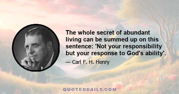 The whole secret of abundant living can be summed up on this sentence: 'Not your responsibility but your response to God's ability'.