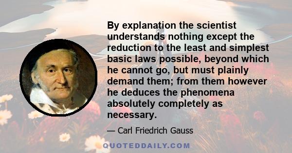 By explanation the scientist understands nothing except the reduction to the least and simplest basic laws possible, beyond which he cannot go, but must plainly demand them; from them however he deduces the phenomena