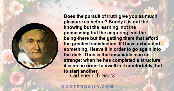 Does the pursuit of truth give you as much pleasure as before? Surely it is not the knowing but the learning, not the possessing but the acquiring, not the being-there but the getting there that afford the greatest