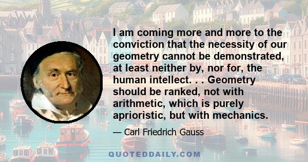 I am coming more and more to the conviction that the necessity of our geometry cannot be demonstrated, at least neither by, nor for, the human intellect. . . Geometry should be ranked, not with arithmetic, which is