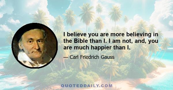 I believe you are more believing in the Bible than I. I am not, and, you are much happier than I.