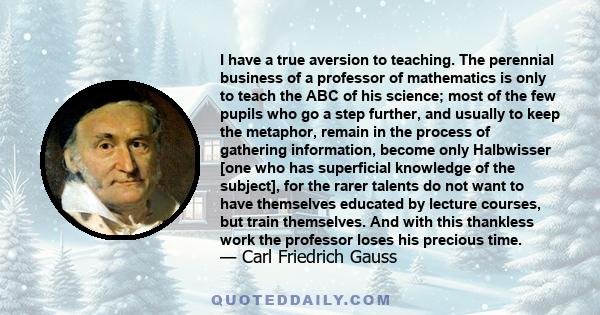 I have a true aversion to teaching. The perennial business of a professor of mathematics is only to teach the ABC of his science; most of the few pupils who go a step further, and usually to keep the metaphor, remain in 