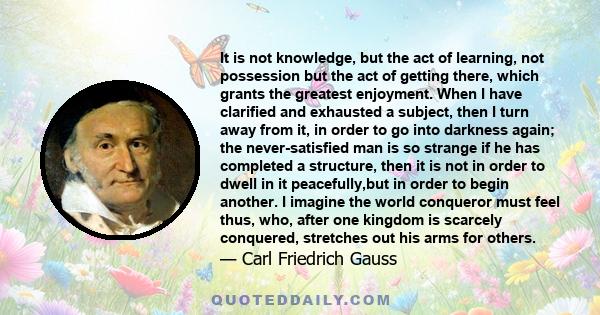 It is not knowledge, but the act of learning, not possession but the act of getting there, which grants the greatest enjoyment. When I have clarified and exhausted a subject, then I turn away from it, in order to go