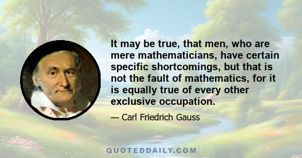 It may be true, that men, who are mere mathematicians, have certain specific shortcomings, but that is not the fault of mathematics, for it is equally true of every other exclusive occupation.