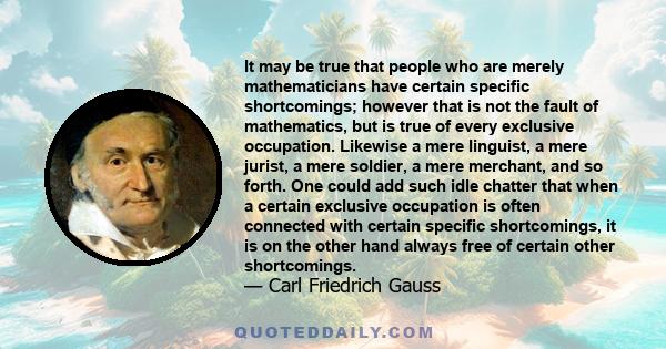 It may be true that people who are merely mathematicians have certain specific shortcomings; however that is not the fault of mathematics, but is true of every exclusive occupation. Likewise a mere linguist, a mere