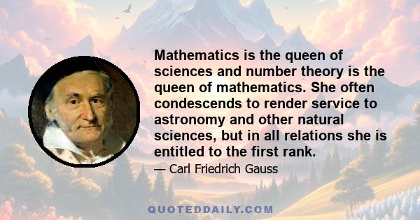 Mathematics is the queen of sciences and number theory is the queen of mathematics. She often condescends to render service to astronomy and other natural sciences, but in all relations she is entitled to the first rank.