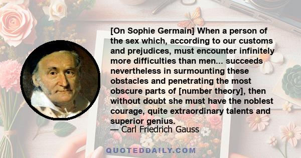 [On Sophie Germain] When a person of the sex which, according to our customs and prejudices, must encounter infinitely more difficulties than men... succeeds nevertheless in surmounting these obstacles and penetrating