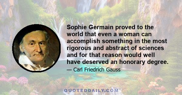 Sophie Germain proved to the world that even a woman can accomplish something in the most rigorous and abstract of sciences and for that reason would well have deserved an honorary degree.