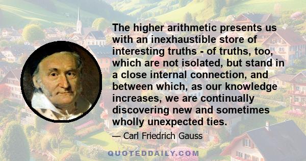 The higher arithmetic presents us with an inexhaustible store of interesting truths - of truths, too, which are not isolated, but stand in a close internal connection, and between which, as our knowledge increases, we