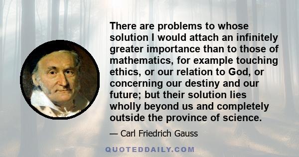 There are problems to whose solution I would attach an infinitely greater importance than to those of mathematics, for example touching ethics, or our relation to God, or concerning our destiny and our future; but their 