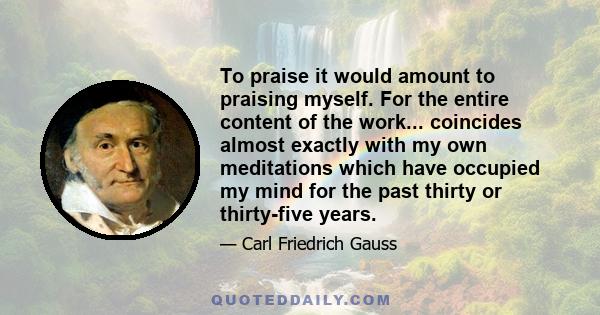 To praise it would amount to praising myself. For the entire content of the work... coincides almost exactly with my own meditations which have occupied my mind for the past thirty or thirty-five years.