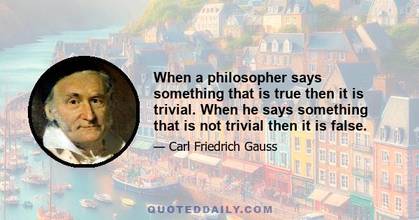 When a philosopher says something that is true then it is trivial. When he says something that is not trivial then it is false.