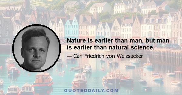 Nature is earlier than man, but man is earlier than natural science.