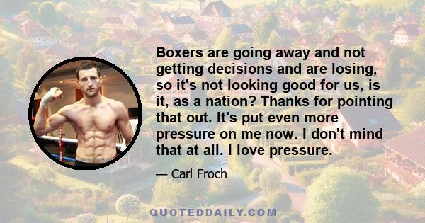 Boxers are going away and not getting decisions and are losing, so it's not looking good for us, is it, as a nation? Thanks for pointing that out. It's put even more pressure on me now. I don't mind that at all. I love