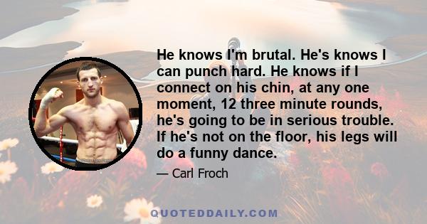 He knows I'm brutal. He's knows I can punch hard. He knows if I connect on his chin, at any one moment, 12 three minute rounds, he's going to be in serious trouble. If he's not on the floor, his legs will do a funny