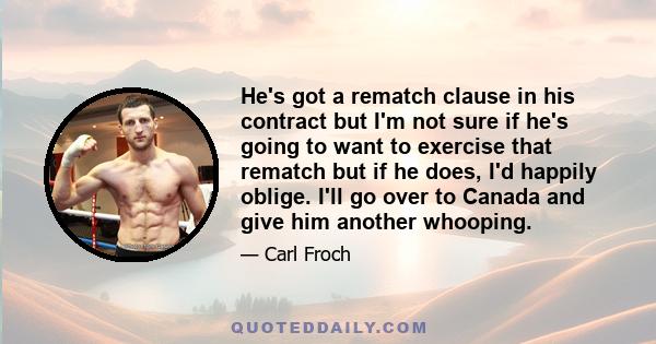 He's got a rematch clause in his contract but I'm not sure if he's going to want to exercise that rematch but if he does, I'd happily oblige. I'll go over to Canada and give him another whooping.