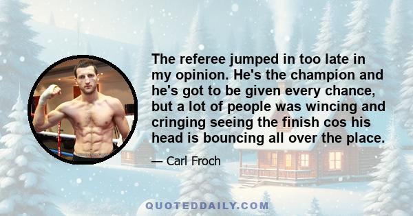 The referee jumped in too late in my opinion. He's the champion and he's got to be given every chance, but a lot of people was wincing and cringing seeing the finish cos his head is bouncing all over the place.