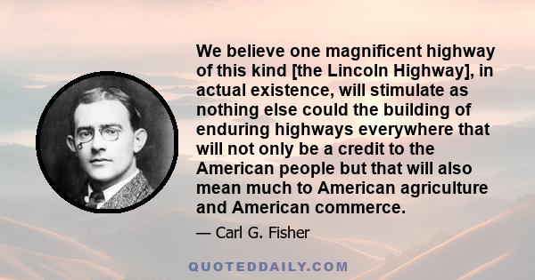 We believe one magnificent highway of this kind [the Lincoln Highway], in actual existence, will stimulate as nothing else could the building of enduring highways everywhere that will not only be a credit to the